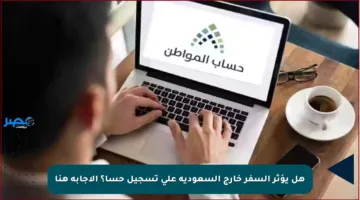 هل يؤثر السفر خارج السعودية على تسجيل حسا؟ الإجابة هنا